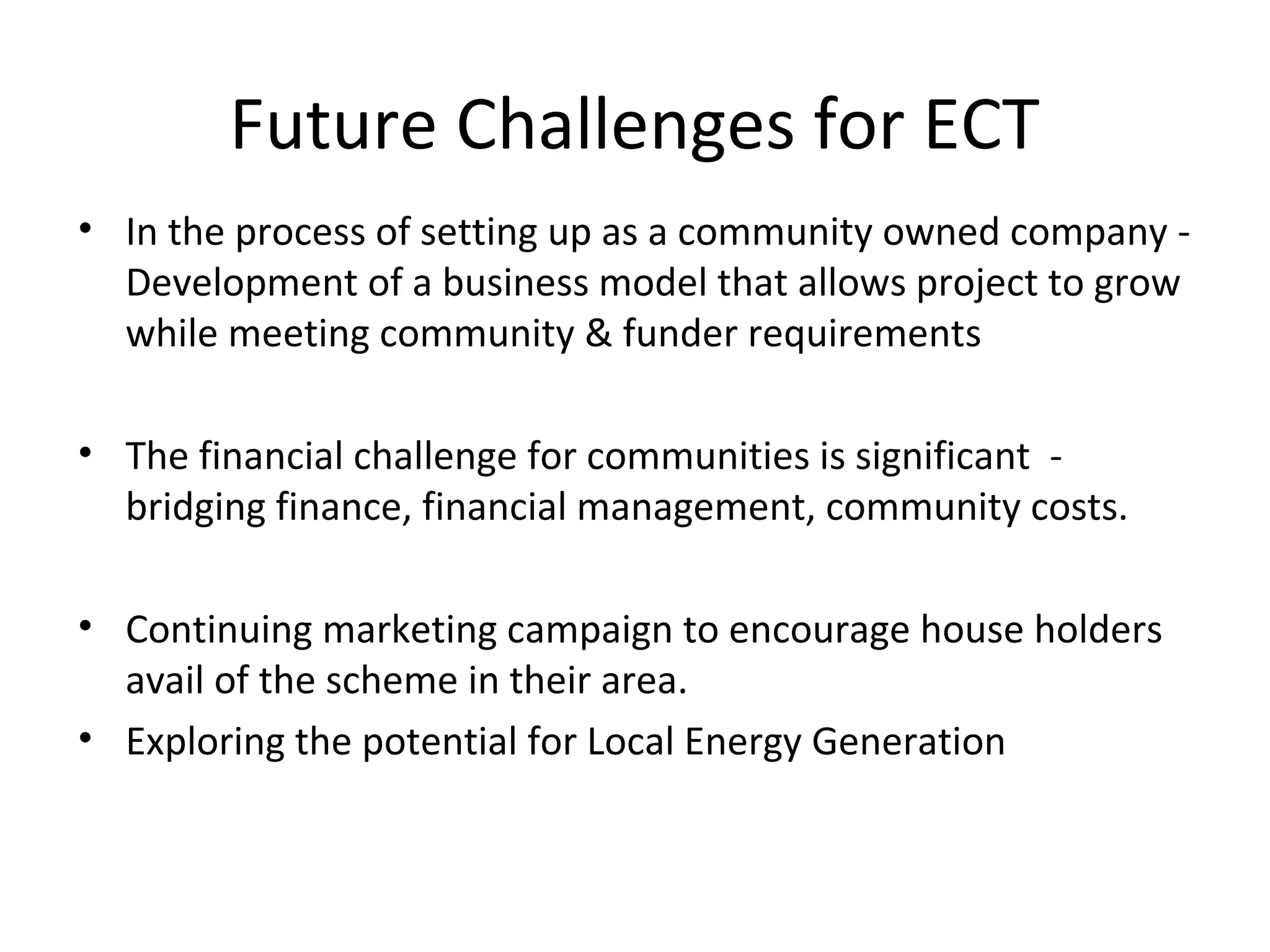 Future Challenges for ECT
• In the process of setting up as a community owned company -
Development of a business model that allows project to grow
while meeting community & funder requirements
• The financial challenge for communities is significant -
bridging finance, financial management, community costs.
• Continuing marketing campaign to encourage house holders
avail of the scheme in their area.
• Exploring the potential for Local Energy Generation
 