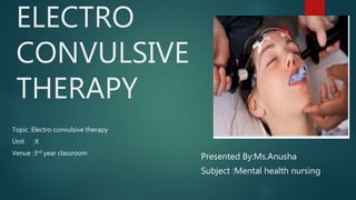 ELECTRO
CONVULSIVE
THERAPY
Topic :Electro convulsive therapy
Unit :X
Venue :3rd year classroom
Presented By:Ms.Anusha
Subject :Mental health nursing
 