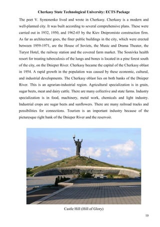 Cherkasy State Technological University: ECTS Package
10
The poet V. Symonenko lived and wrote in Cherkasy. Cherkasy is a modern and
well-planned city. It was built according to several comprehensive plans. These were
carried out in 1932, 1950, and 1962-65 by the Kiev Dnipromisto construction firm.
As far as architecture goes, the finer public buildings in the city, which were erected
between 1959-1971, are the House of Soviets, the Music and Drama Theater, the
Turyst Hotel, the railway station and the covered farm market. The Sosnivka health
resort for treating tuberculosis of the lungs and bones is located in a pine forest south
of the city, on the Dnieper River. Cherkasy became the capital of the Cherkasy oblast
in 1954. A rapid growth in the population was caused by these economic, cultural,
and industrial developments. The Cherkasy oblast lies on both banks of the Dnieper
River. This is an agrarian-industrial region. Agricultural specialization is in grain,
sugar beets, meat and dairy cattle. There are many collective and state farms. Industry
specialization is in food, machinery, metal work, chemicals and light industry.
Industrial crops are sugar beets and sunflowers. There are many railroad tracks and
possibilities for connections. Tourism is an important industry because of the
picturesque right bank of the Dnieper River and the reservoir.
Castle Hill (Hill of Glory)
 