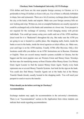 Cherkasy State Technological University: ECTS Package
13
USA dollars and Euros are the most popular foreign currency in Ukraine, so it is
preferrable to bring US dollars or Euros with you. Use of them is officially forbidden
in shops, bars and restaurants. There are a lot of currency exchange places throughout
the city; at the hotels, banks and airports. Make sure your foreign currency bills are
new looking and crisp. Written-on, torn or crumpled banknotes are usually rejected or
could be exchanged only at the banks and sometimes at a lower rate. Your passport is
not required for the exchange of currency. Avoid changing money with private
individuals. You could get money using your credit card out of the ATM machines
(local word for it is "Bankomat") throughout the city. But make sure the ATM you
are going to use is located in a public place, like shopping malls, hotels, inside the
banks or next to the banks, inside the travel agencies or ticket offices, etc. Make sure,
your card logo is on the ATM machine. Usually ATMs offer Hryvnias. Only a few
locations could offer you dollars via an ATM. Instructions are in Russian, Ukrainian
or English. There are several money transfer systems available in Ukraine, but the
biggest and the most popular ones are Western Union and Money Gram. Nowdays
the best rates for transfering money to/from Ukraine offers Money Gram. Use Money
Gram Agent Locator to find the nearest Money Gram Agent. Nearly every bank
represents one or several Money Transfer Systems. Just look for the sign on the bank.
You could also find Money Transfer Agents not at the banks but at the Money
Transfer Stands (kiosk), usually located in the shopping malls. You will need your
passport to send or receive the transfer.
What should you do before arriving in Cherkasy?
Accommodation
Exchange students may apply for accommodation in the university’s dormitories.
There is an “Accommodation” section in the Application form where students can
indicate their needs regarding accommodation.
 