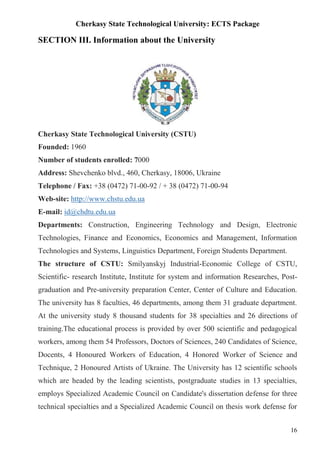 Cherkasy State Technological University: ECTS Package
16
SECTION III. Information about the University
Cherkasy State Technological University (CSTU)
Founded: 1960
Number of students enrolled: 7000
Address: Shevchenko blvd., 460, Cherkasy, 18006, Ukraine
Telephone / Fax: +38 (0472) 71-00-92 / + 38 (0472) 71-00-94
Web-site: http://www.chstu.edu.ua
E-mail: id@chdtu.edu.ua
Departments: Construction, Engineering Technology and Design, Electronic
Technologies, Finance and Economics, Economics and Management, Information
Technologies and Systems, Linguistics Department, Foreign Students Department.
The structure of CSTU: Smilyanskyj Industrial-Economic College of CSTU,
Scientific- research Institute, Institute for system and information Researches, Post-
graduation and Pre-university preparation Center, Center of Culture and Education.
The university has 8 faculties, 46 departments, among them 31 graduate department.
At the university study 8 thousand students for 38 specialties and 26 directions of
training.The educational process is provided by over 500 scientific and pedagogical
workers, among them 54 Professors, Doctors of Sciences, 240 Candidates of Science,
Docents, 4 Honoured Workers of Education, 4 Honored Worker of Science and
Technique, 2 Honoured Artists of Ukraine. The University has 12 scientific schools
which are headed by the leading scientists, postgraduate studies in 13 specialties,
employs Specialized Academic Council on Candidate's dissertation defense for three
technical specialties and a Specialized Academic Council on thesis work defense for
 