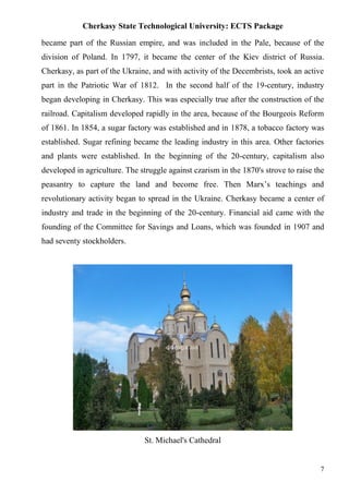 Cherkasy State Technological University: ECTS Package
7
became part of the Russian empire, and was included in the Pale, because of the
division of Poland. In 1797, it became the center of the Kiev district of Russia.
Cherkasy, as part of the Ukraine, and with activity of the Decembrists, took an active
part in the Patriotic War of 1812. In the second half of the 19-century, industry
began developing in Cherkasy. This was especially true after the construction of the
railroad. Capitalism developed rapidly in the area, because of the Bourgeois Reform
of 1861. In 1854, a sugar factory was established and in 1878, a tobacco factory was
established. Sugar refining became the leading industry in this area. Other factories
and plants were established. In the beginning of the 20-century, capitalism also
developed in agriculture. The struggle against czarism in the 1870's strove to raise the
peasantry to capture the land and become free. Then Marx’s teachings and
revolutionary activity began to spread in the Ukraine. Cherkasy became a center of
industry and trade in the beginning of the 20-century. Financial aid came with the
founding of the Committee for Savings and Loans, which was founded in 1907 and
had seventy stockholders.
St. Michael's Cathedral
 