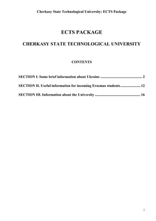 Cherkasy State Technological University: ECTS Package
1
ECTS PACKAGE
CHERKASY STATE TECHNOLOGICAL UNIVERSITY
CONTENTS
SECTION I. Some brief information about Ukraine .............................................. 2
SECTION II. Useful information for incoming Erasmus students...................... 12
SECTION III. Information about the University .................................................. 16
 