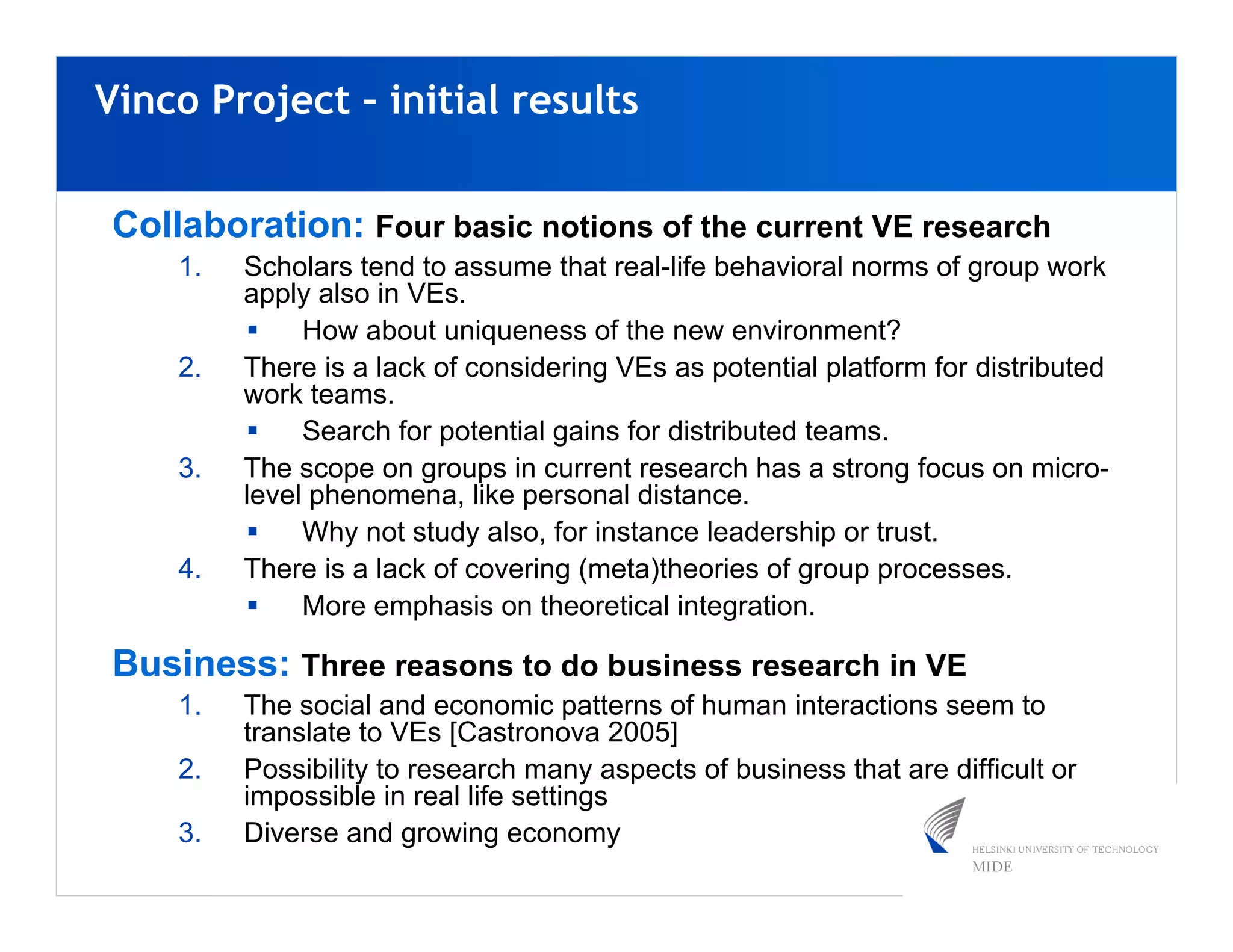 Vinco Project – initial results


Collaboration: Four basic notions of the current VE research
    1.   Scholars tend to assume that real-life behavioral norms of group work
         apply also in VEs.
              How about uniqueness of the new environment?
    2.   There is a lack of considering VEs as potential platform for distributed
         work teams.
              Search for potential gains for distributed teams.
    3.   The scope on groups in current research has a strong focus on micro-
         level phenomena, like personal distance.
              Why not study also, for instance leadership or trust.
    4.   There is a lack of covering (meta)theories of group processes.
              More emphasis on theoretical integration.

Business: Three reasons to do business research in VE
    1.   The social and economic patterns of human interactions seem to
         translate to VEs [Castronova 2005]
    2.   Possibility to research many aspects of business that are difficult or
         impossible in real life settings
    3.   Diverse and growing economy
 