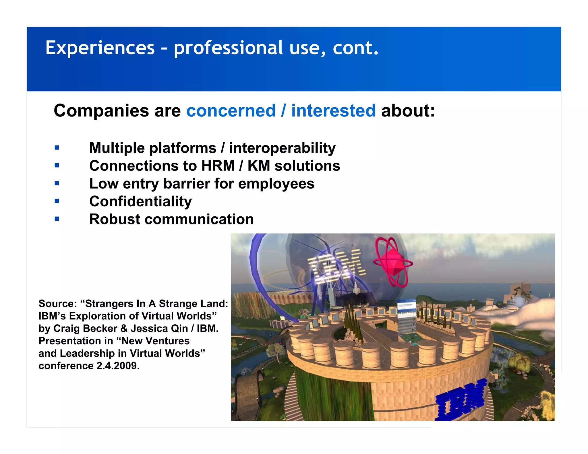 Experiences – professional use, cont.


  Companies are concerned / interested about:

         Multiple platforms / interoperability
         Connections to HRM / KM solutions
         Low entry barrier for employees
         Confidentiality
         Robust communication




Source: “Strangers In A Strange Land:
IBM’s Exploration of Virtual Worlds”
by Craig Becker & Jessica Qin / IBM.
Presentation in “New Ventures
and Leadership in Virtual Worlds”
conference 2.4.2009.
 