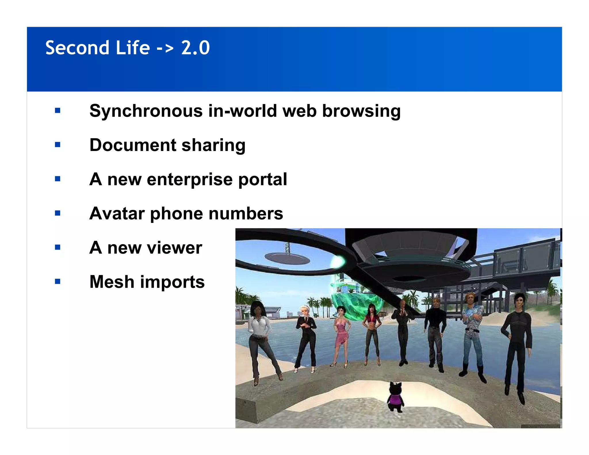 Second Life -> 2.0


    Synchronous in-world web browsing
    Document sharing
    A new enterprise portal
    Avatar phone numbers
    A new viewer
    Mesh imports
 