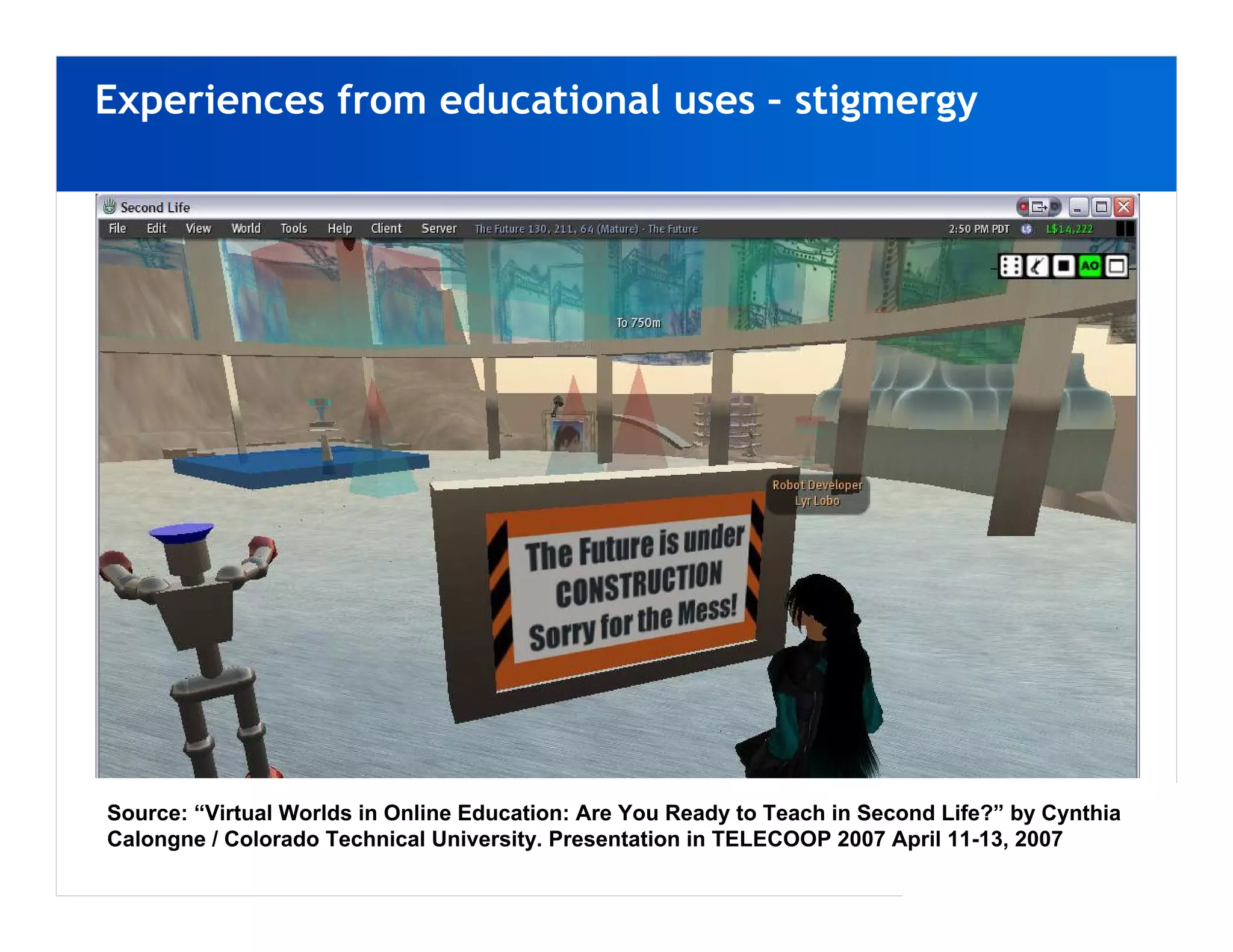 Experiences from educational uses – stigmergy




Source: “Virtual Worlds in Online Education: Are You Ready to Teach in Second Life?” by Cynthia
Calongne / Colorado Technical University. Presentation in TELECOOP 2007 April 11-13, 2007
 