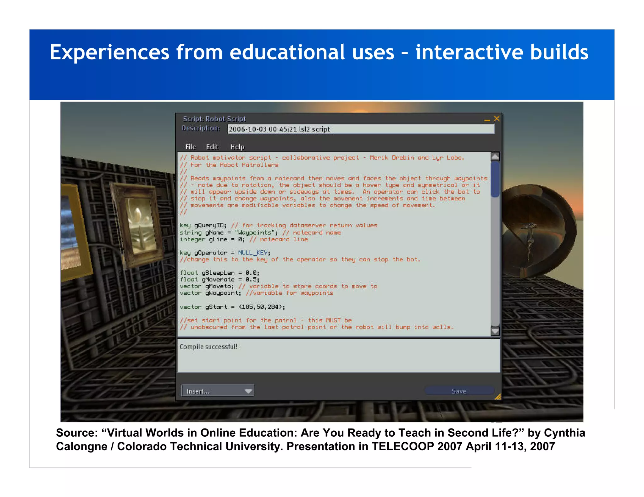 Experiences from educational uses – interactive builds




Source: “Virtual Worlds in Online Education: Are You Ready to Teach in Second Life?” by Cynthia
Calongne / Colorado Technical University. Presentation in TELECOOP 2007 April 11-13, 2007
 