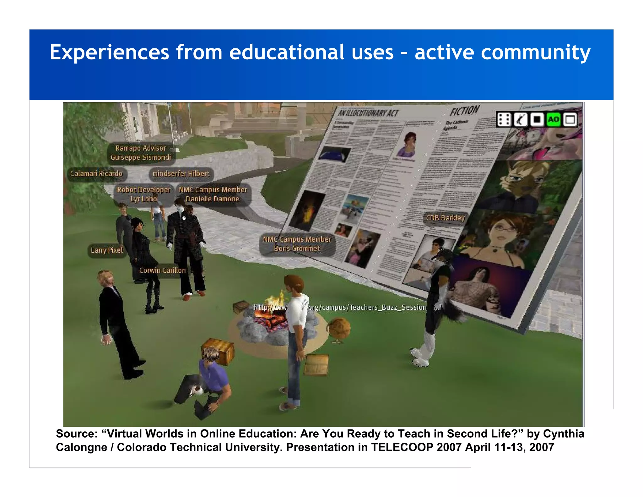 Experiences from educational uses – active community




Source: “Virtual Worlds in Online Education: Are You Ready to Teach in Second Life?” by Cynthia
Calongne / Colorado Technical University. Presentation in TELECOOP 2007 April 11-13, 2007
 