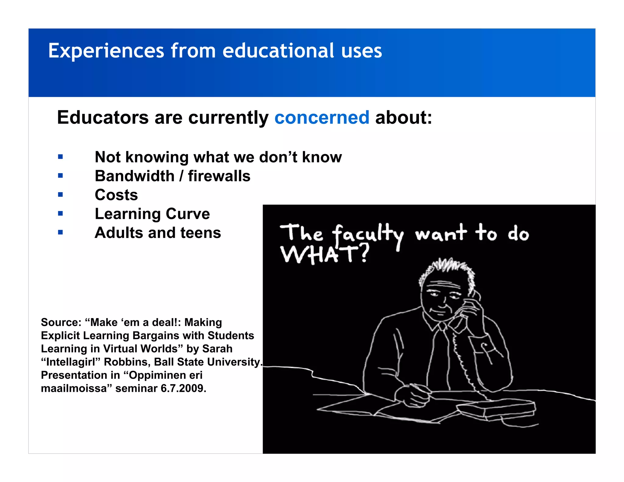 Experiences from educational uses


   Educators are currently concerned about:

          Not knowing what we don’t know
          Bandwidth / firewalls
          Costs
          Learning Curve
          Adults and teens




Source: “Make ‘em a deal!: Making
Explicit Learning Bargains with Students
Learning in Virtual Worlds” by Sarah
“Intellagirl” Robbins, Ball State University.
Presentation in “Oppiminen eri
maailmoissa” seminar 6.7.2009.
 