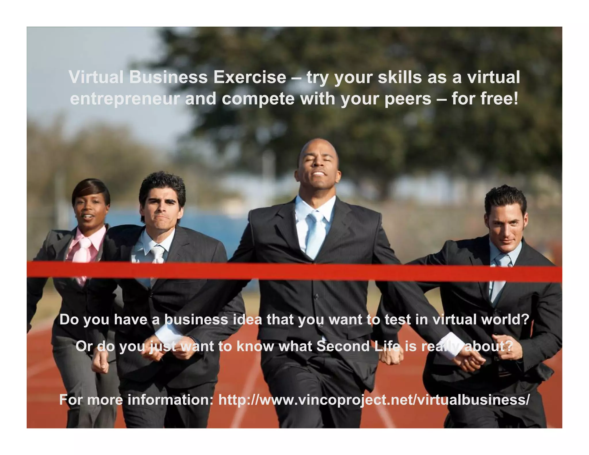 Virtual Business Exercise – try your skills as a virtual
 entrepreneur and compete with your peers – for free!




Do you have a business idea that you want to test in virtual world?
  Or do you just want to know what Second Life is really about?


For more information: http://www.vincoproject.net/virtualbusiness/
 