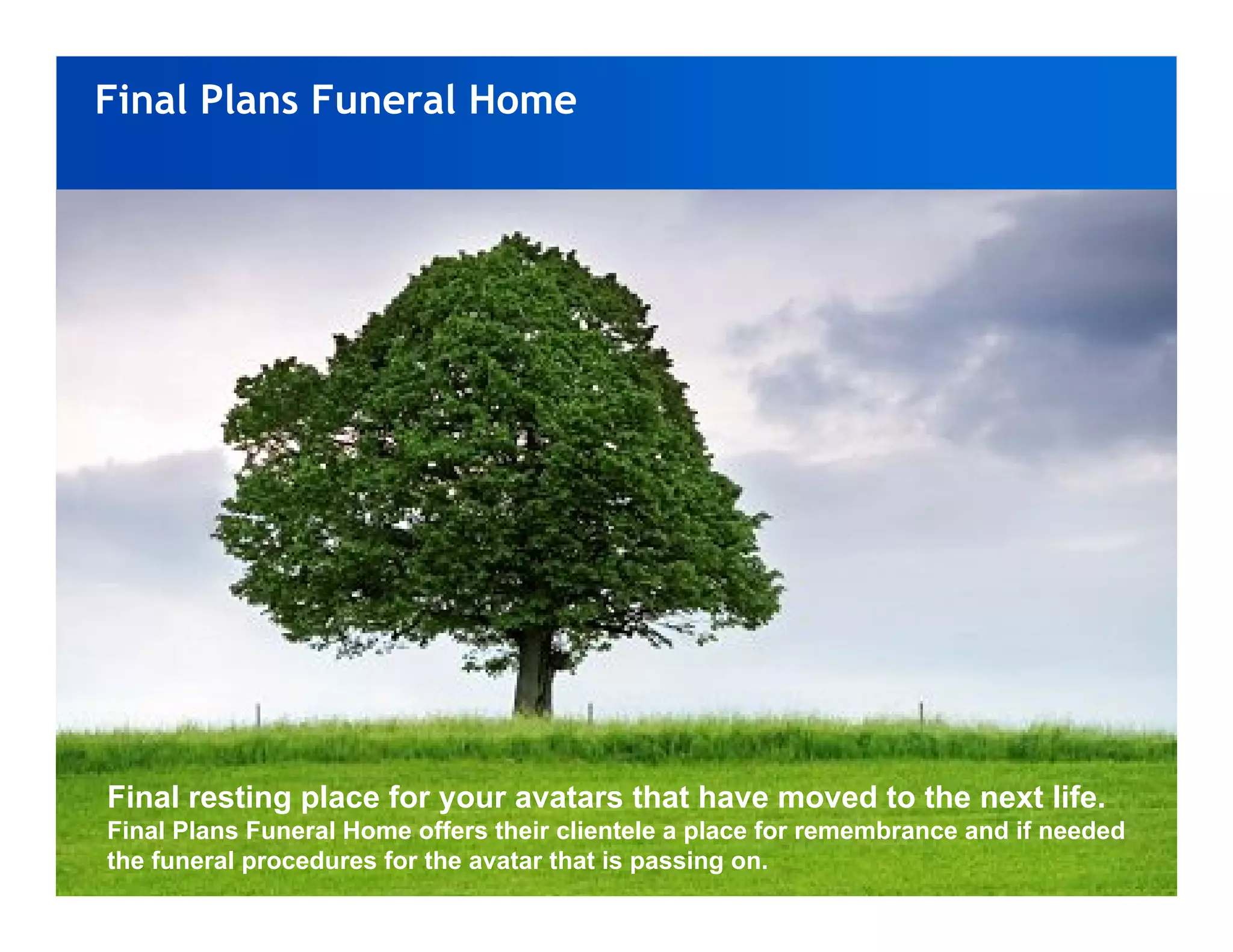 Final Plans Funeral Home




Final resting place for your avatars that have moved to the next life.
Final Plans Funeral Home offers their clientele a place for remembrance and if needed
the funeral procedures for the avatar that is passing on.
 