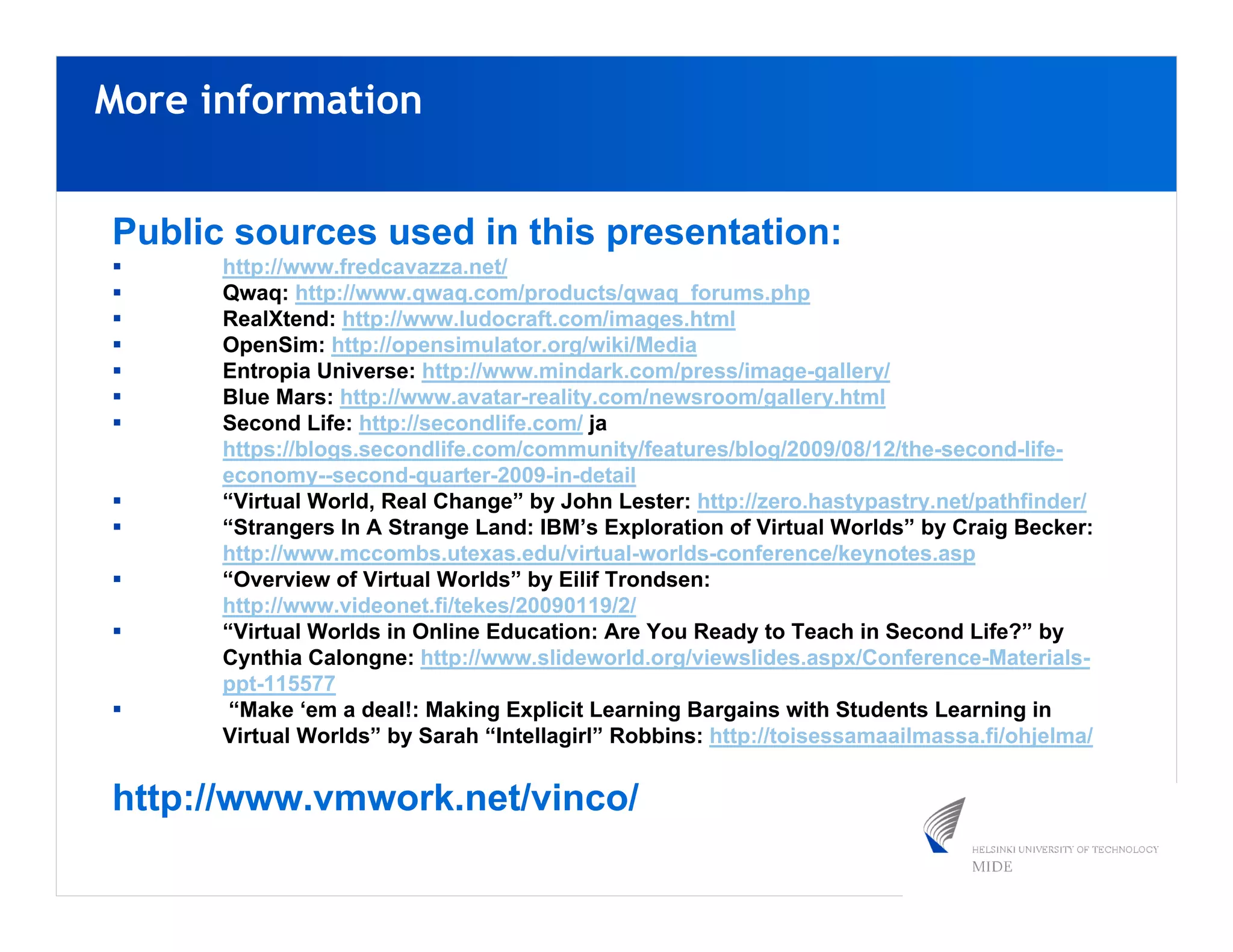 More information


Public sources used in this presentation:
      http://www.fredcavazza.net/
      Qwaq: http://www.qwaq.com/products/qwaq_forums.php
      RealXtend: http://www.ludocraft.com/images.html
      OpenSim: http://opensimulator.org/wiki/Media
      Entropia Universe: http://www.mindark.com/press/image-gallery/
      Blue Mars: http://www.avatar-reality.com/newsroom/gallery.html
      Second Life: http://secondlife.com/ ja
      https://blogs.secondlife.com/community/features/blog/2009/08/12/the-second-life-
      economy--second-quarter-2009-in-detail
      “Virtual World, Real Change” by John Lester: http://zero.hastypastry.net/pathfinder/
      “Strangers In A Strange Land: IBM’s Exploration of Virtual Worlds” by Craig Becker:
      http://www.mccombs.utexas.edu/virtual-worlds-conference/keynotes.asp
      “Overview of Virtual Worlds” by Eilif Trondsen:
      http://www.videonet.fi/tekes/20090119/2/
      “Virtual Worlds in Online Education: Are You Ready to Teach in Second Life?” by
      Cynthia Calongne: http://www.slideworld.org/viewslides.aspx/Conference-Materials-
      ppt-115577
       “Make ‘em a deal!: Making Explicit Learning Bargains with Students Learning in
      Virtual Worlds” by Sarah “Intellagirl” Robbins: http://toisessamaailmassa.fi/ohjelma/


http://www.vmwork.net/vinco/
 