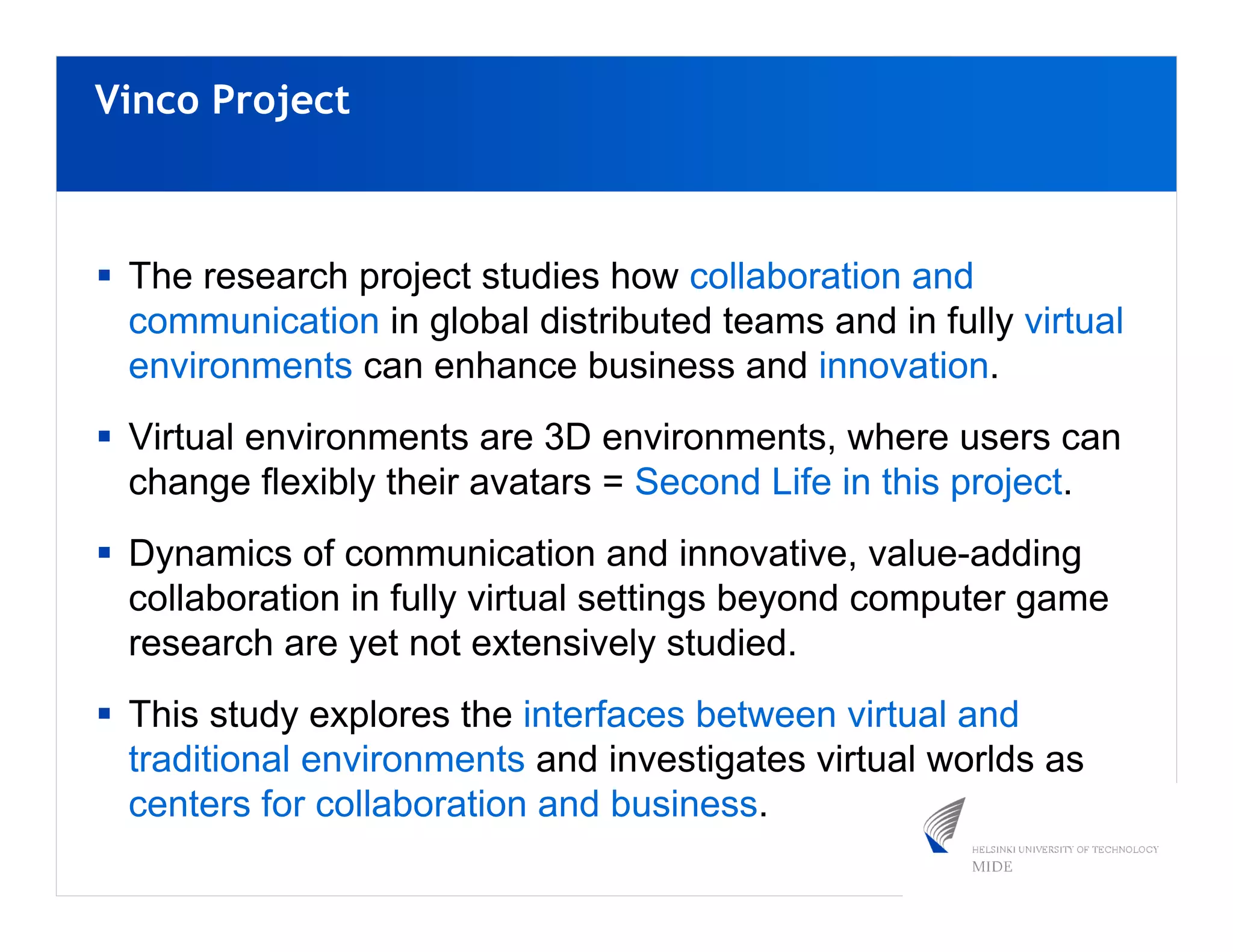 Vinco Project



 The research project studies how collaboration and
 communication in global distributed teams and in fully virtual
 environments can enhance business and innovation.
 Virtual environments are 3D environments, where users can
 change flexibly their avatars = Second Life in this project.
 Dynamics of communication and innovative, value-adding
 collaboration in fully virtual settings beyond computer game
 research are yet not extensively studied.
 This study explores the interfaces between virtual and
 traditional environments and investigates virtual worlds as
 centers for collaboration and business.
 