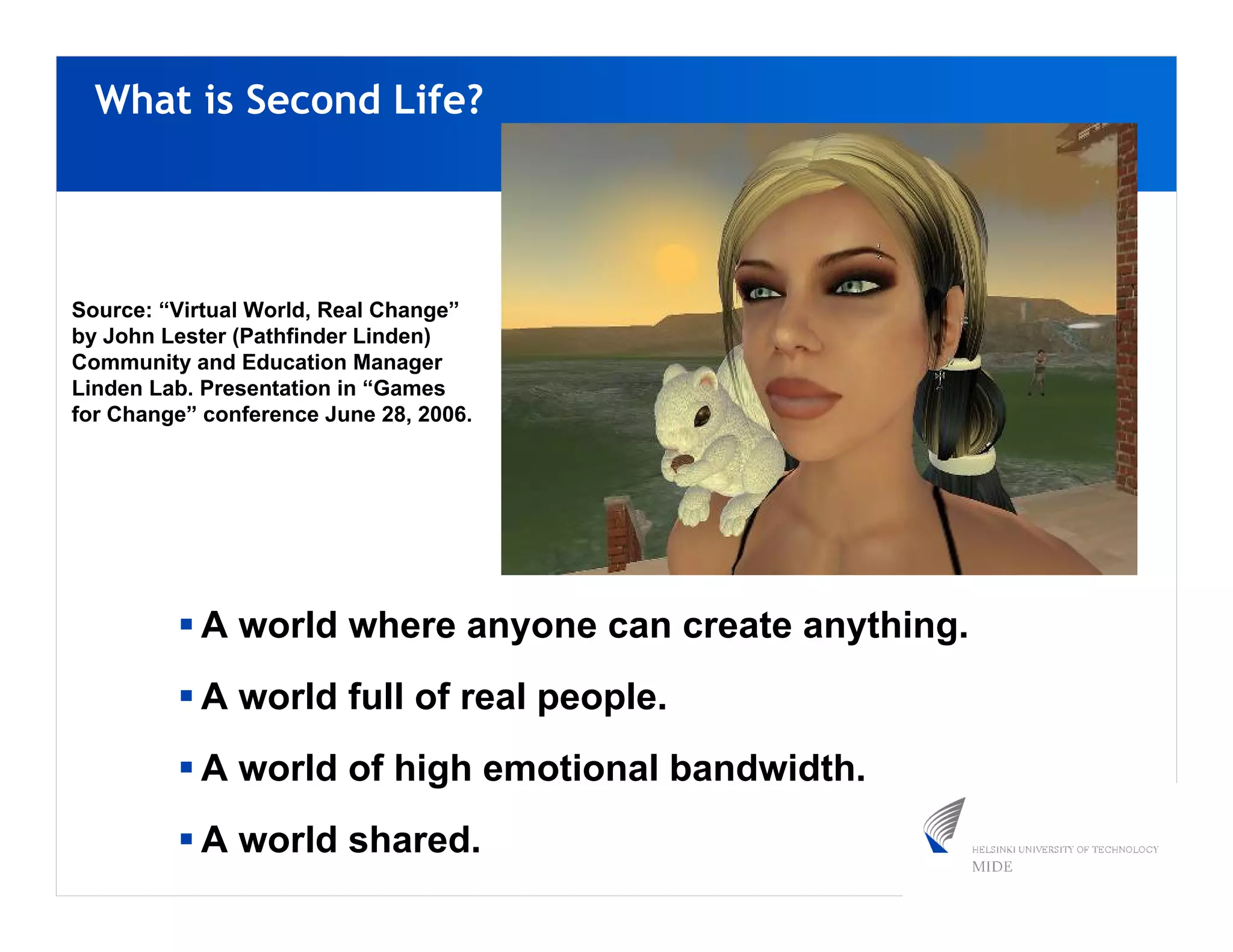 What is Second Life?




Source: “Virtual World, Real Change”
by John Lester (Pathfinder Linden)
Community and Education Manager
Linden Lab. Presentation in “Games
for Change” conference June 28, 2006.




           A world where anyone can create anything.
           A world full of real people.
           A world of high emotional bandwidth.
           A world shared.
 