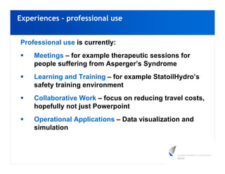 Experiences – professional use


Professional use is currently:
    Meetings – for example therapeutic sessions for
    people suffering from Asperger’s Syndrome
    Learning and Training – for example StatoilHydro’s
    safety training environment
    Collaborative Work – focus on reducing travel costs,
    hopefully not just Powerpoint
    Operational Applications – Data visualization and
    simulation
 