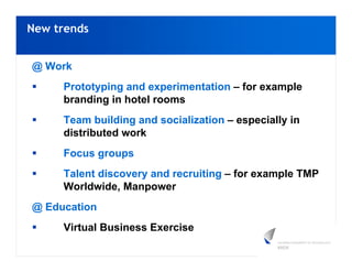 New trends


@ Work
     Prototyping and experimentation – for example
     branding in hotel rooms
     Team building and socialization – especially in
     distributed work
     Focus groups
     Talent discovery and recruiting – for example TMP
     Worldwide, Manpower
@ Education
     Virtual Business Exercise
 