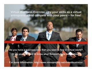Virtual Business Exercise – try your skills as a virtual
 entrepreneur and compete with your peers – for free!




Do you have a business idea that you want to test in virtual world?
  Or do you just want to know what Second Life is really about?


For more information: http://www.vincoproject.net/virtualbusiness/
 