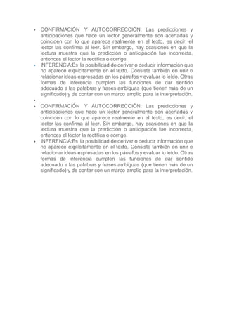  CONFIRMACIÓN Y AUTOCORRECCIÓN: Las predicciones y
anticipaciones que hace un lector generalmente son acertadas y
coinciden con lo que aparece realmente en el texto, es decir, el
lector las confirma al leer. Sin embargo, hay ocasiones en que la
lectura muestra que la predicción o anticipación fue incorrecta,
entonces el lector la rectifica o corrige.
 INFERENCIA:Es la posibilidad de derivar o deducir información que
no aparece explícitamente en el texto. Consiste también en unir o
relacionar ideas expresadas en los párrafos y evaluar lo leído. Otras
formas de inferencia cumplen las funciones de dar sentido
adecuado a las palabras y frases ambiguas (que tienen más de un
significado) y de contar con un marco amplio para la interpretación.

 CONFIRMACIÓN Y AUTOCORRECCIÓN: Las predicciones y
anticipaciones que hace un lector generalmente son acertadas y
coinciden con lo que aparece realmente en el texto, es decir, el
lector las confirma al leer. Sin embargo, hay ocasiones en que la
lectura muestra que la predicción o anticipación fue incorrecta,
entonces el lector la rectifica o corrige.
 INFERENCIA:Es la posibilidad de derivar o deducir información que
no aparece explícitamente en el texto. Consiste también en unir o
relacionar ideas expresadas en los párrafos y evaluar lo leído. Otras
formas de inferencia cumplen las funciones de dar sentido
adecuado a las palabras y frases ambiguas (que tienen más de un
significado) y de contar con un marco amplio para la interpretación.
 