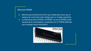 Memoria PROM
● Memoria permanente de la ECU que instala para hacer que el
sistema de control del motor trabaje para un modelo especifico.
● La diferencia entre el ROM y el PROM, es que el PROM puede
sacarse de la computadora y sustituirse con un PROM diferente
que contenga nueva información.
 