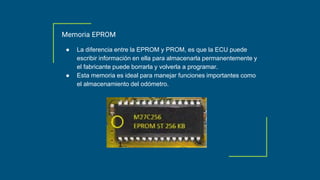 Memoria EPROM
● La diferencia entre la EPROM y PROM, es que la ECU puede
escribir información en ella para almacenarla permanentemente y
el fabricante puede borrarla y volverla a programar.
● Esta memoria es ideal para manejar funciones importantes como
el almacenamiento del odómetro.
 