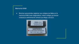 Memoria KAM
● Muchos automóviles registran sus códigos de fallas en la
memoria KAM (auto diagnóstico), estos códigos se borran
cortando la alimentación directa que llega a la ECU.
 