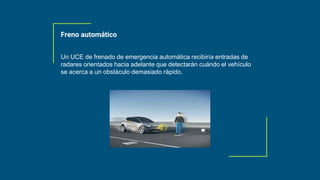 Un UCE de frenado de emergencia automática recibiría entradas de
radares orientados hacia adelante que detectarán cuándo el vehículo
se acerca a un obstáculo demasiado rápido.
Freno automático
 