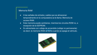 Memoria RAM
● A las señales de entrada y salida que se almacenan
temporalmente en la computadora se le llama: Memoria de
acceso RAM.
● Esta memoria puede cambiarse, mientras los circuitos ROM no, a
excepción de la EEPROM.
● Es alimentada con voltaje de encendido (voltaje no permanente)
es decir, la memoria RAM se borra cuando se apaga el vehículo.
 