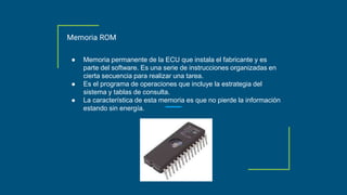 Memoria ROM
● Memoria permanente de la ECU que instala el fabricante y es
parte del software. Es una serie de instrucciones organizadas en
cierta secuencia para realizar una tarea.
● Es el programa de operaciones que incluye la estrategia del
sistema y tablas de consulta.
● La característica de esta memoria es que no pierde la información
estando sin energía.
 