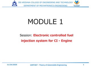 SRI KRISHNA COLLEGE OF ENGINEERING AND TECHNOLOGY
DEPARTMENT OF MECHATRONICS ENGINEERING
Session: Electronic controlled fuel
injection system for CI - Engine
11/24/2020 16MT407 - Theory of Automobile Engineering 1
MODULE 1
 