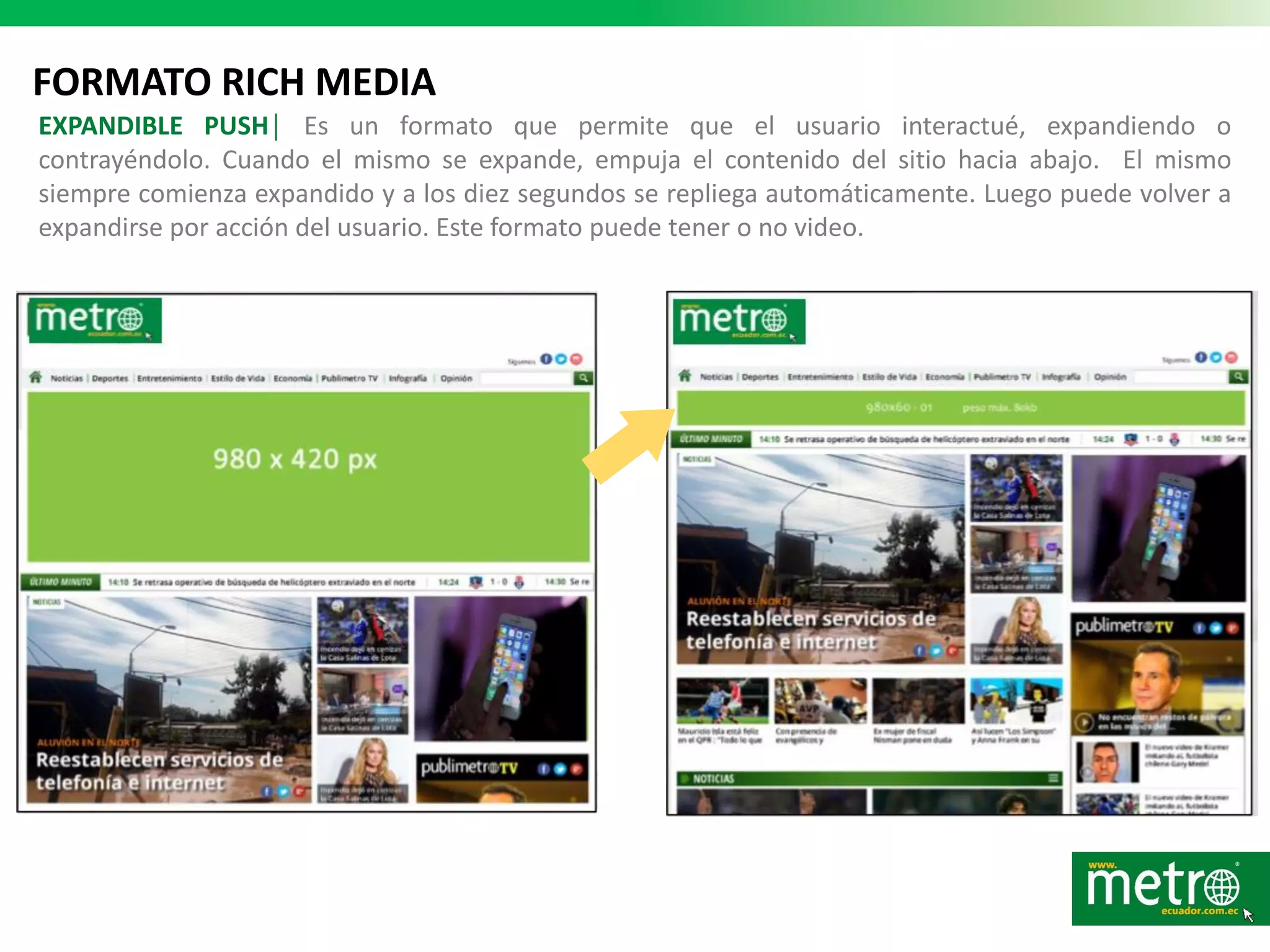 FORMATO RICH MEDIA
EXPANDIBLE PUSH│ Es un formato que permite que el usuario interactué, expandiendo o
contrayéndolo. Cuando el mismo se expande, empuja el contenido del sitio hacia abajo. El mismo
siempre comienza expandido y a los diez segundos se repliega automáticamente. Luego puede volver a
expandirse por acción del usuario. Este formato puede tener o no video.