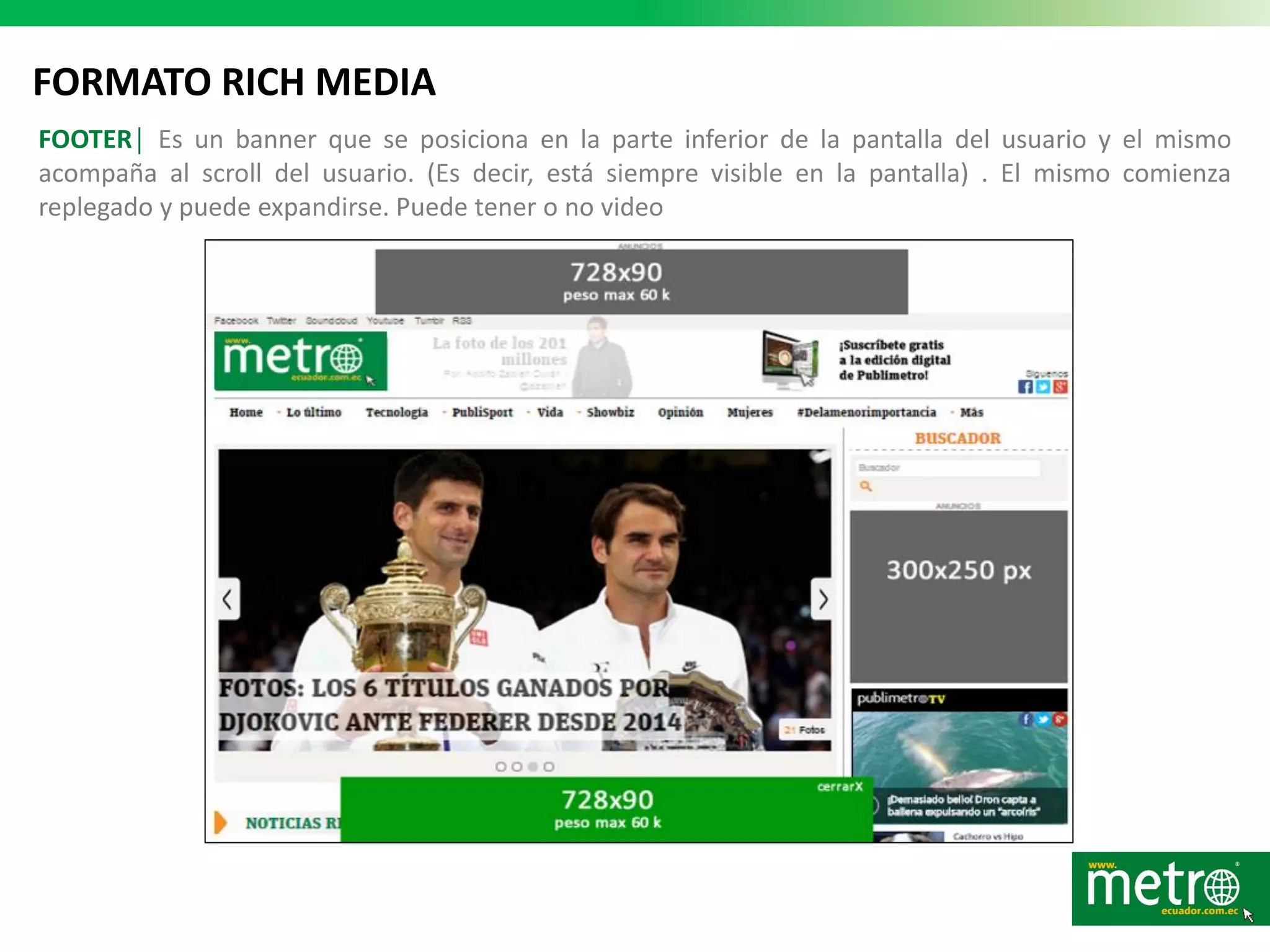 FORMATO RICH MEDIA
FOOTER│ Es un banner que se posiciona en la parte inferior de la pantalla del usuario y el mismo
acompaña al scroll del usuario. (Es decir, está siempre visible en la pantalla) . El mismo comienza
replegado y puede expandirse. Puede tener o no video
