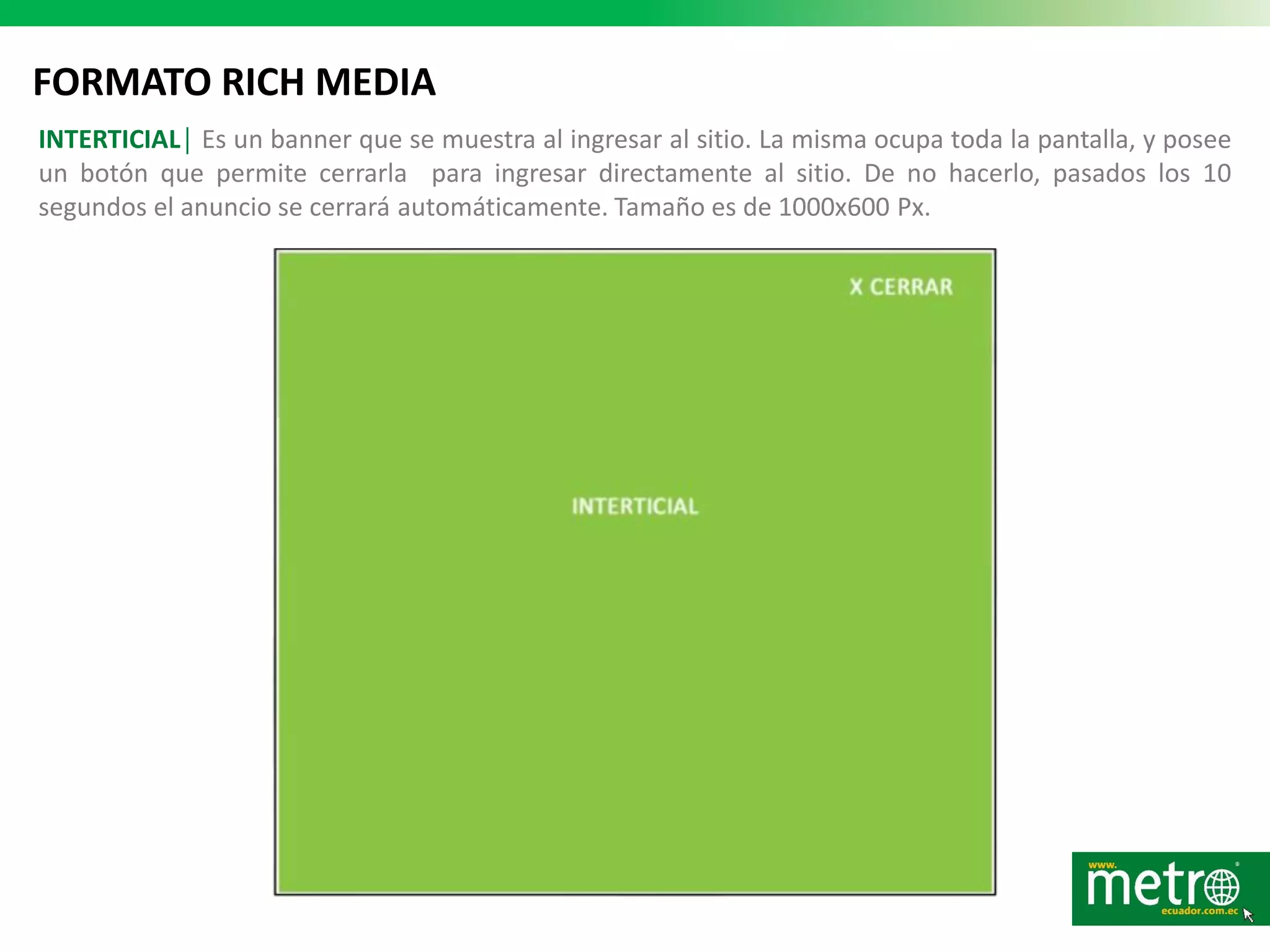 FORMATO RICH MEDIA
INTERTICIAL│ Es un banner que se muestra al ingresar al sitio. La misma ocupa toda la pantalla, y posee
un botón que permite cerrarla para ingresar directamente al sitio. De no hacerlo, pasados los 10
segundos el anuncio se cerrará automáticamente. Tamaño es de 1000x600 Px.