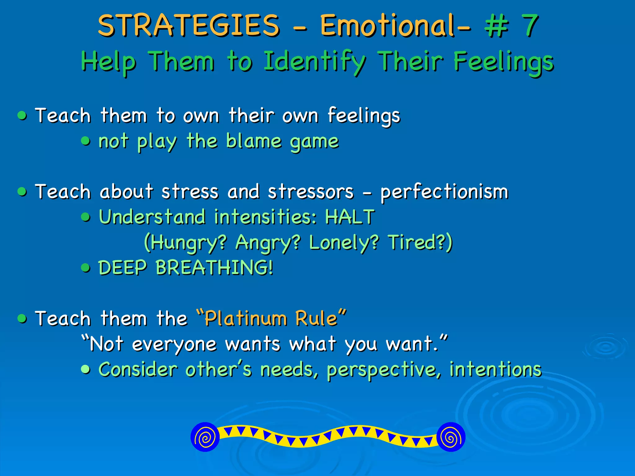 STRATEGIES - Emotional-  # 7 Help Them to Identify Their Feelings •  Teach them to own their own feelings •  not play the blame game •   Teach about stress and stressors - perfectionism •  Understand intensities: HALT  (Hungry? Angry? Lonely? Tired?) •  DEEP BREATHING! •   Teach them the   “Platinum Rule” “ Not everyone wants what you want.” •  Consider other’s needs, perspective, intentions   