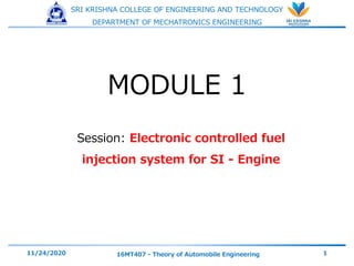SRI KRISHNA COLLEGE OF ENGINEERING AND TECHNOLOGY
DEPARTMENT OF MECHATRONICS ENGINEERING
Session: Electronic controlled fuel
injection system for SI - Engine
11/24/2020 16MT407 - Theory of Automobile Engineering 1
MODULE 1
 