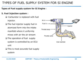 TYPES OF FUEL SUPPLY SYSTEM FOR SI ENGINE
11/24/2020 16MT407 - Theory of Automobile Engineering 10
Types of Fuel supply system for SI Engine :
5. Fuel Injection system :
 Carburetor is replaced with fuel
injector.
 The fuel injector supply fuel in
atomized form into the intake
manifold where it uniformly
mixes with air the air stream
 The operation of fuel supply
system is controlled by an ECU
unit
 This is most accurate fuel supply
system
 