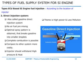 TYPES OF FUEL SUPPLY SYSTEM FOR SI ENGINE
11/24/2020 16MT407 - Theory of Automobile Engineering 14
Types ECU Based SI Engine fuel injection : According to the location of
injector
3. Direct Injection system:
 Also called gasoline direct
injection system
 No air fuel pre mixing
 Optimal spray pattern is
obtained, that breaks gasoline
into smaller droplets
 Complete combustion is possible
 Compare to other system more
costly.
 Injector should withstand High
pressure & Heat
 Theme is High power & Less Pollution
 
