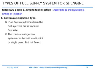 TYPES OF FUEL SUPPLY SYSTEM FOR SI ENGINE
11/24/2020 16MT407 - Theory of Automobile Engineering 15
Types ECU Based SI Engine fuel injection : According to the Duration &
Timing of injection
1. Continuous Injection Type:
 Fuel flows at all times from the
fuel injectors but at variable
flow rate.
 The continuous injection
systems can be built multi point
or single point. But not Direct
 