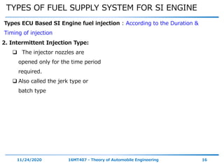 TYPES OF FUEL SUPPLY SYSTEM FOR SI ENGINE
11/24/2020 16MT407 - Theory of Automobile Engineering 16
Types ECU Based SI Engine fuel injection : According to the Duration &
Timing of injection
2. Intermittent Injection Type:
 The injector nozzles are
opened only for the time period
required.
 Also called the jerk type or
batch type
 