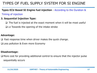 TYPES OF FUEL SUPPLY SYSTEM FOR SI ENGINE
11/24/2020 16MT407 - Theory of Automobile Engineering 17
Types ECU Based SI Engine fuel injection : According to the Duration &
Timing of injection
3. Sequential Injection Type:
 The fuel is injected at the exact moment when it will be most useful
 i.e Towards the opening of the intake stroke
Advantage:
 Fast response time when driver makes the quick change.
 Less pollution & Even more Economy
Disadvantage:
 More cost for providing additional control to ensure that the injector pulse
sequentially occurs
 