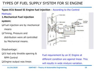 TYPES OF FUEL SUPPLY SYSTEM FOR SI ENGINE
11/24/2020 16MT407 - Theory of Automobile Engineering 19
Types ECU Based SI Engine fuel injection : According to the Control
Methods:
1.Mechanical Fuel injection
system:
 Fuel injection are by mechanical
means
 Timing, Pressure and
distribution were all controlled
by Mechanical means.
Disadvantage:
 It had only throttle opening &
RPM Control
 Engine output was linear.
Fuel requirement by an IC Engine at
different condition are against linear. This
will results in wide mixture variation.
 