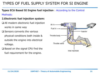 TYPES OF FUEL SUPPLY SYSTEM FOR SI ENGINE
11/24/2020 16MT407 - Theory of Automobile Engineering 21
Types ECU Based SI Engine fuel injection : According to the Control
Methods:
2.Electronic fuel injection system:
 All modern electronic fuel injection
works in same way
 Sensors converts the various
physical conditions both inside &
outside the engine into electrical
voltage.
 Based on the signal CPU find the
fuel requirement for the engine.
 