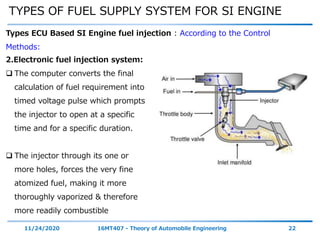 TYPES OF FUEL SUPPLY SYSTEM FOR SI ENGINE
11/24/2020 16MT407 - Theory of Automobile Engineering 22
Types ECU Based SI Engine fuel injection : According to the Control
Methods:
2.Electronic fuel injection system:
 The computer converts the final
calculation of fuel requirement into
timed voltage pulse which prompts
the injector to open at a specific
time and for a specific duration.
 The injector through its one or
more holes, forces the very fine
atomized fuel, making it more
thoroughly vaporized & therefore
more readily combustible
 