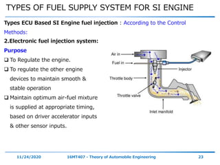 TYPES OF FUEL SUPPLY SYSTEM FOR SI ENGINE
11/24/2020 16MT407 - Theory of Automobile Engineering 23
Types ECU Based SI Engine fuel injection : According to the Control
Methods:
2.Electronic fuel injection system:
Purpose
 To Regulate the engine.
 To regulate the other engine
devices to maintain smooth &
stable operation
 Maintain optimum air-fuel mixture
is supplied at appropriate timing,
based on driver accelerator inputs
& other sensor inputs.
 