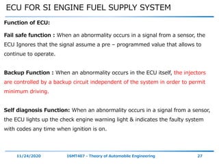 ECU FOR SI ENGINE FUEL SUPPLY SYSTEM
11/24/2020 16MT407 - Theory of Automobile Engineering 27
Function of ECU:
Fail safe function : When an abnormality occurs in a signal from a sensor, the
ECU Ignores that the signal assume a pre – programmed value that allows to
continue to operate.
Backup Function : When an abnormality occurs in the ECU itself, the injectors
are controlled by a backup circuit independent of the system in order to permit
minimum driving.
Self diagnosis Function: When an abnormality occurs in a signal from a sensor,
the ECU lights up the check engine warning light & indicates the faulty system
with codes any time when ignition is on.
 