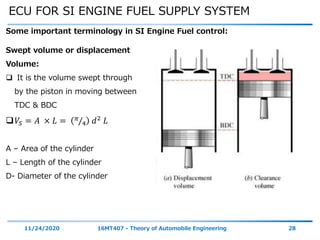 ECU FOR SI ENGINE FUEL SUPPLY SYSTEM
11/24/2020 16MT407 - Theory of Automobile Engineering 28
Some important terminology in SI Engine Fuel control:
Swept volume or displacement
Volume:
 It is the volume swept through
by the piston in moving between
TDC & BDC
𝑉𝑆 = 𝐴 × 𝐿 = 𝜋
4 𝑑2
𝐿
A – Area of the cylinder
L – Length of the cylinder
D- Diameter of the cylinder
 