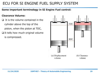 ECU FOR SI ENGINE FUEL SUPPLY SYSTEM
11/24/2020 16MT407 - Theory of Automobile Engineering 29
Some important terminology in SI Engine Fuel control:
Clearance Volume:
 It is the volume contained in the
cylinder above the top of the
piston, when the piston at TDC,
 It tells how much original volume
is compressed.
 