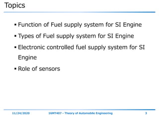 Topics
 Function of Fuel supply system for SI Engine
 Types of Fuel supply system for SI Engine
 Electronic controlled fuel supply system for SI
Engine
 Role of sensors
11/24/2020 16MT407 - Theory of Automobile Engineering 3
 
