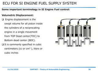 ECU FOR SI ENGINE FUEL SUPPLY SYSTEM
11/24/2020 16MT407 - Theory of Automobile Engineering 30
Some important terminology in SI Engine Fuel control:
Volumetric Displacement:
 Engine displacement is the
swept volume for all piston inside
the cylinders of a reciprocating
engine in a single movement
from TOP Dead center(TDC) to
Bottom dead center (BDC).
 It is commonly specified in cubic
centimeters (cc or cm3 ), liters or
cubic inches
 