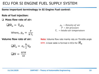 ECU FOR SI ENGINE FUEL SUPPLY SYSTEM
11/24/2020 16MT407 - Theory of Automobile Engineering 33
Some important terminology in SI Engine Fuel control:
Volume flow rate of air:
Va = ev
N
2
VD
𝑁 =
𝑅𝑃𝑀
60
Role of fuel injection:
 Mass flow rate of air:
Ma = Vaρa
Where, ρa =
P
R Ti
Note: Volume flow rate mainly rely on Throttle angle
RPM: A look table is formed in ECU for 𝑀 𝑎
𝜌 𝑎 − 𝐷𝑒𝑛𝑠𝑖𝑡𝑦 𝑜𝑓 𝑎𝑖𝑟
𝑃 − 𝐴𝑖𝑟 𝑝𝑟𝑒𝑠𝑠𝑢𝑟𝑒
𝑇𝑖 − 𝐼𝑛𝑡𝑎𝑘𝑒 𝑎𝑖𝑟 𝑡𝑒𝑚𝑝𝑒𝑟𝑎𝑡𝑢𝑟𝑒
 